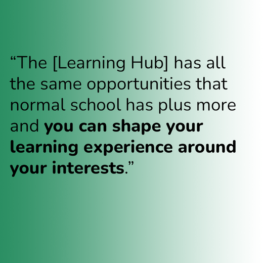 “The [Learning Hub] has all the same opportunities that normal school has plus more and you can shape your learning experience around your interests.”