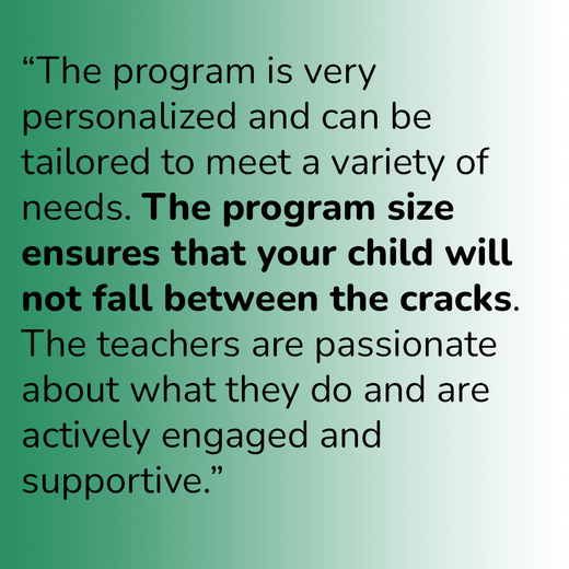 “The program is very personalized and can be tailored to meet a variety of needs. The program size ensures that your child will not fall between the cracks. The teachers are passionate about what they do and are actively engaged and supportive.”