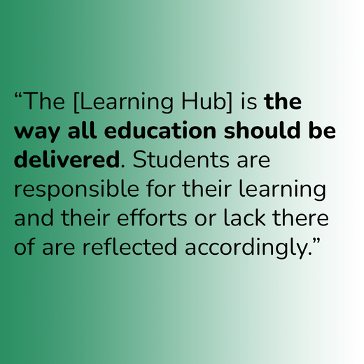 “The [Learning Hub] is the way all education should be delivered. Students are responsible for their learning and their efforts or lack there of are reflected accordingly.”