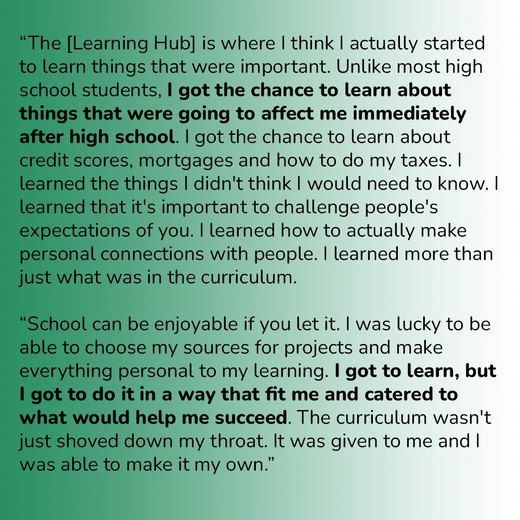 “The [Learning Hub] is where I think I actually started to learn things that were important. Unlike most high school students, I got the chance to learn about things that were going to affect me immediately after high school. I got the chance to learn abo